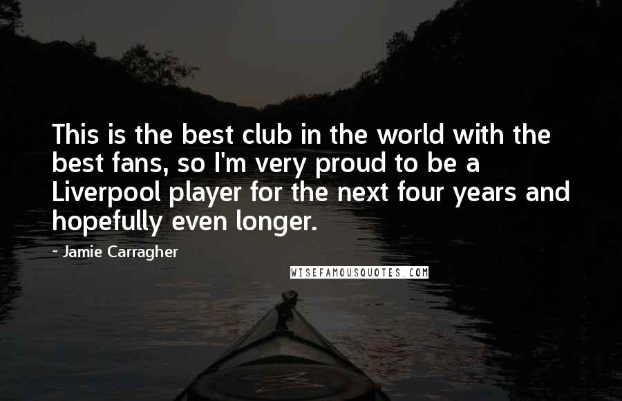 Jamie Carragher quotes: This is the best club in the world with the best fans, so I'm very proud to be a Liverpool player for the next four years and hopefully even longer.