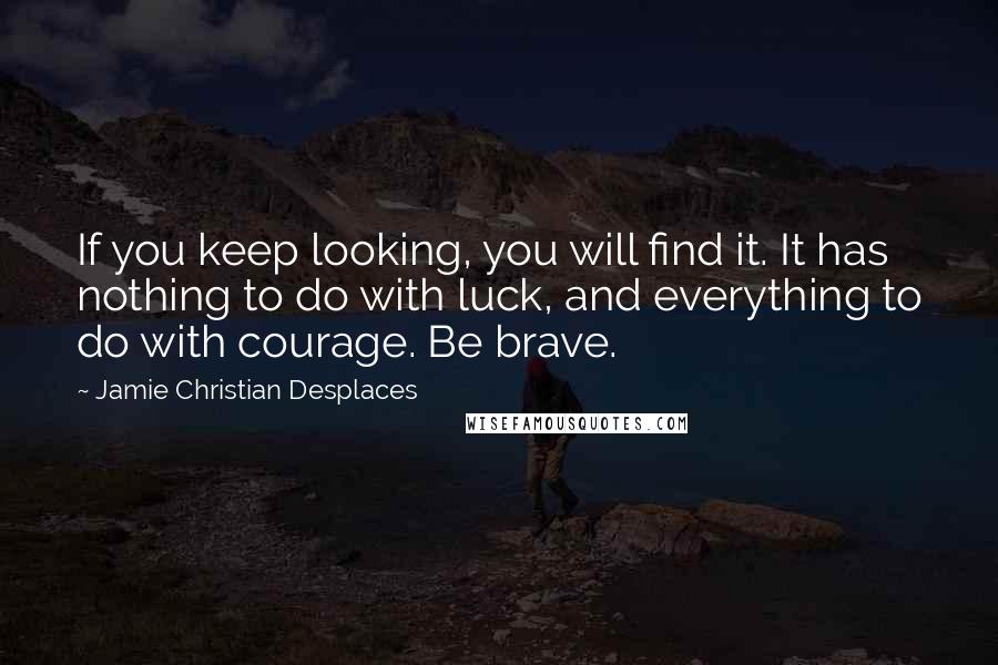 Jamie Christian Desplaces quotes: If you keep looking, you will find it. It has nothing to do with luck, and everything to do with courage. Be brave.