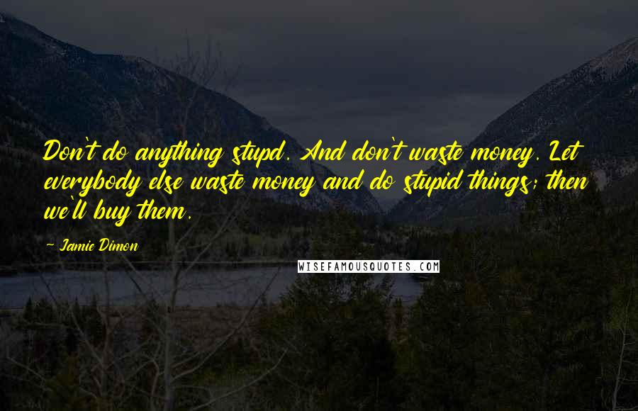 Jamie Dimon quotes: Don't do anything stupd. And don't waste money. Let everybody else waste money and do stupid things; then we'll buy them.