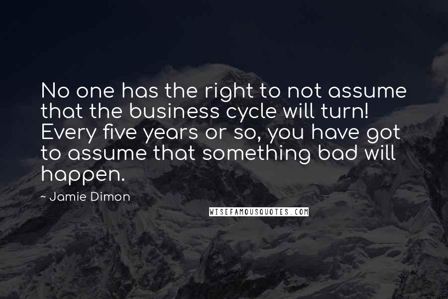 Jamie Dimon quotes: No one has the right to not assume that the business cycle will turn! Every five years or so, you have got to assume that something bad will happen.