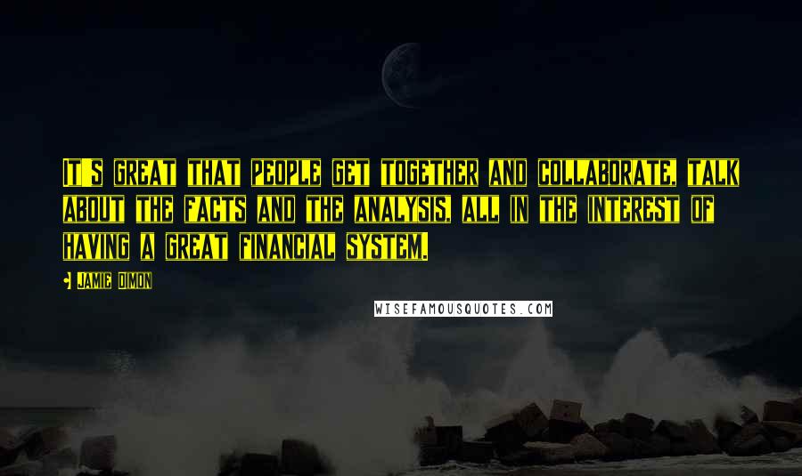 Jamie Dimon quotes: It's great that people get together and collaborate, talk about the facts and the analysis, all in the interest of having a great financial system.