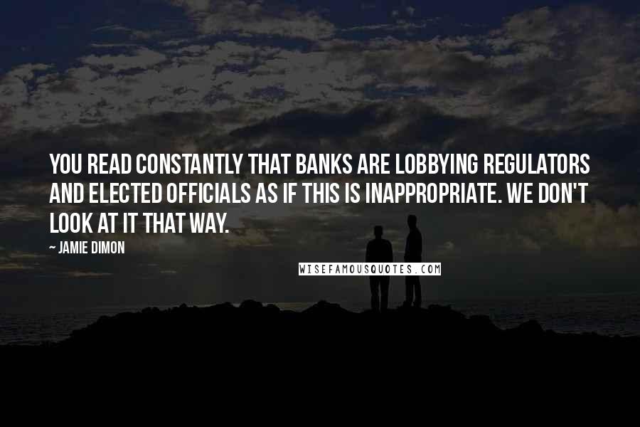 Jamie Dimon quotes: You read constantly that banks are lobbying regulators and elected officials as if this is inappropriate. We don't look at it that way.