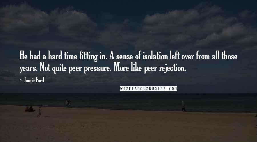Jamie Ford quotes: He had a hard time fitting in. A sense of isolation left over from all those years. Not quite peer pressure. More like peer rejection. Jamie Ford quotes: He had a hard time fitting in. A sense of isolation left over from all those years. Not quite peer pressure. More like peer rejection.