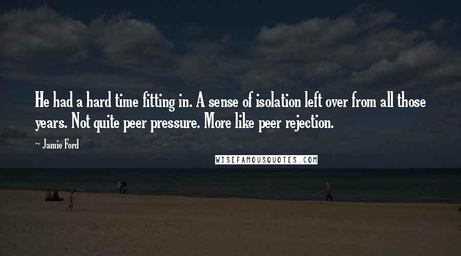 Jamie Ford quotes: He had a hard time fitting in. A sense of isolation left over from all those years. Not quite peer pressure. More like peer rejection.