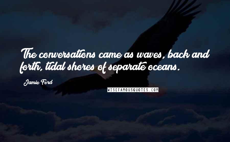 Jamie Ford quotes: The conversations came as waves, back and forth, tidal shores of separate oceans. Jamie Ford quotes: The conversations came as waves, back and forth, tidal shores of separate oceans.