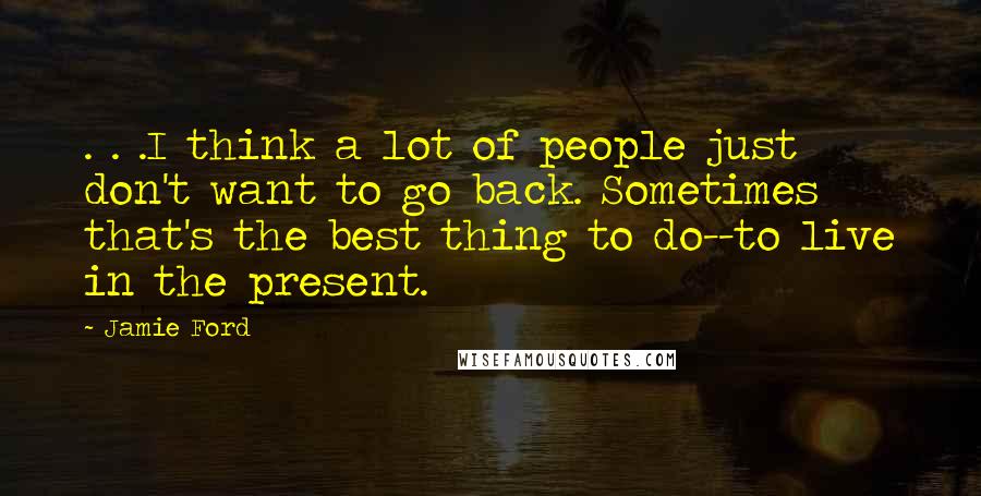 Jamie Ford quotes: . . .I think a lot of people just don't want to go back. Sometimes that's the best thing to do--to live in the present. Jamie Ford quotes: . . .I think a lot of people just don't want to go back. Sometimes that's the best thing to do--to live in the present.