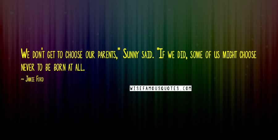 Jamie Ford quotes: We don't get to choose our parents," Sunny said. "If we did, some of us might choose never to be born at all. Jamie Ford quotes: We don't get to choose our parents," Sunny said. "If we did, some of us might choose never to be born at all.