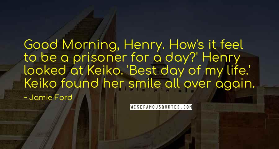 Jamie Ford quotes: Good Morning, Henry. How's it feel to be a prisoner for a day?' Henry looked at Keiko. 'Best day of my life.' Keiko found her smile all over again. Jamie Ford quotes: Good Morning, Henry. How's it feel to be a prisoner for a day?' Henry looked at Keiko. 'Best day of my life.' Keiko found her smile all over again.