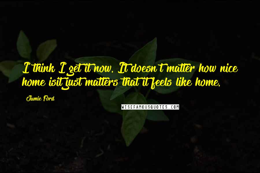 Jamie Ford quotes: I think I get it now. It doesn't matter how nice home isit just matters that it feels like home.