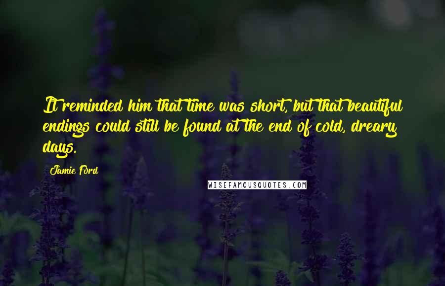 Jamie Ford quotes: It reminded him that time was short, but that beautiful endings could still be found at the end of cold, dreary days. Jamie Ford quotes: It reminded him that time was short, but that beautiful endings could still be found at the end of cold, dreary days.