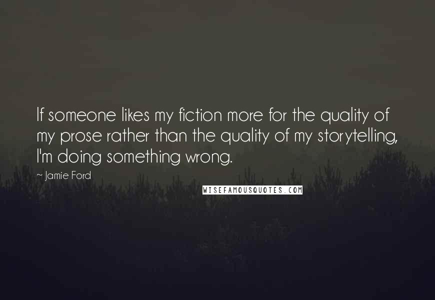 Jamie Ford quotes: If someone likes my fiction more for the quality of my prose rather than the quality of my storytelling, I'm doing something wrong. Jamie Ford quotes: If someone likes my fiction more for the quality of my prose rather than the quality of my storytelling, I'm doing something wrong.