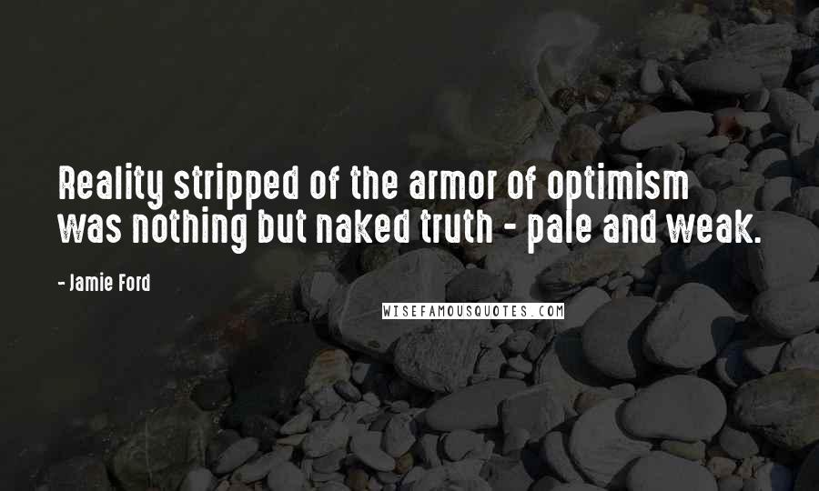Jamie Ford quotes: Reality stripped of the armor of optimism was nothing but naked truth - pale and weak. Jamie Ford quotes: Reality stripped of the armor of optimism was nothing but naked truth - pale and weak.