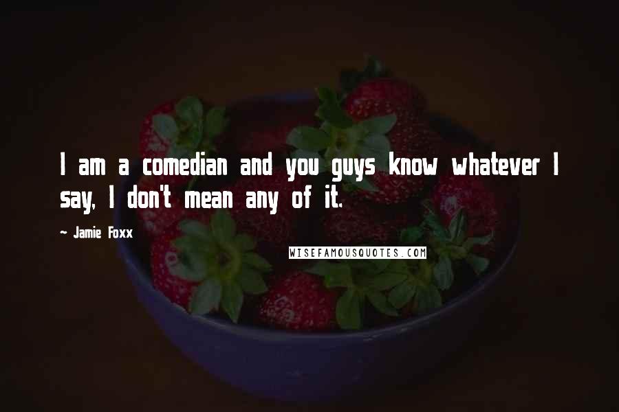 Jamie Foxx quotes: I am a comedian and you guys know whatever I say, I don't mean any of it.