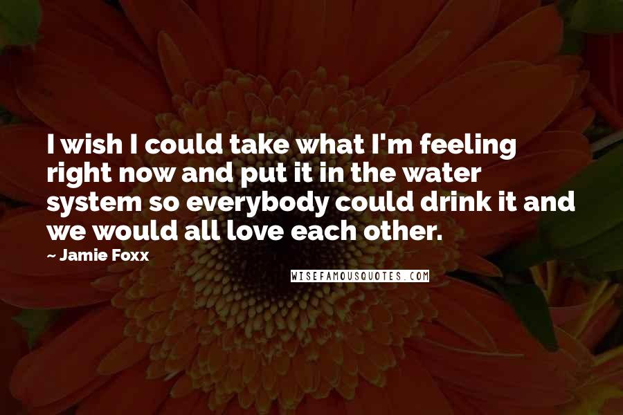 Jamie Foxx quotes: I wish I could take what I'm feeling right now and put it in the water system so everybody could drink it and we would all love each other.