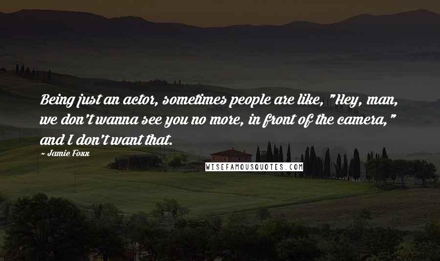Jamie Foxx quotes: Being just an actor, sometimes people are like, "Hey, man, we don't wanna see you no more, in front of the camera," and I don't want that.