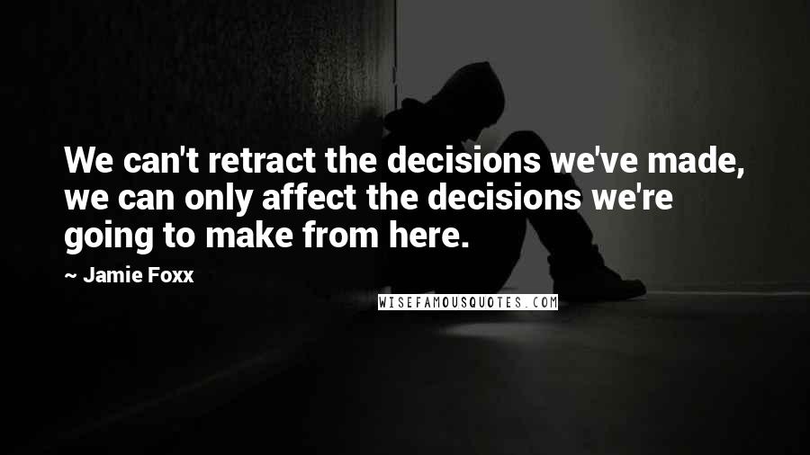 Jamie Foxx quotes: We can't retract the decisions we've made, we can only affect the decisions we're going to make from here.