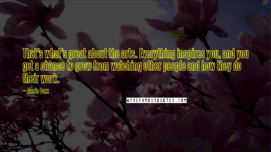 Jamie Foxx quotes: That's what's great about the arts. Everything inspires you, and you get a chance to grow from watching other people and how they do their work.