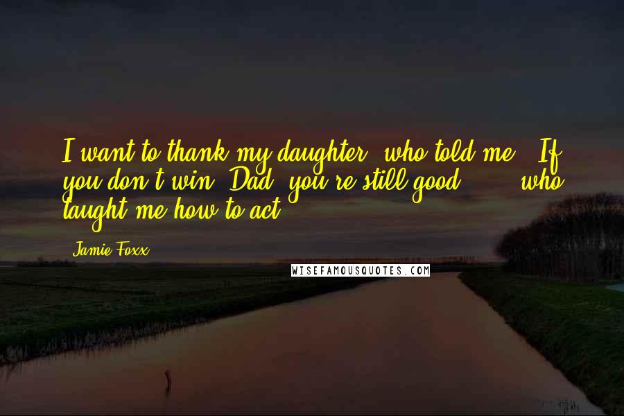 Jamie Foxx quotes: I want to thank my daughter, who told me, 'If you don't win, Dad, you're still good,' ... who taught me how to act.