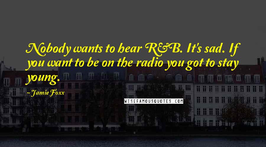 Jamie Foxx quotes: Nobody wants to hear R&B. It's sad. If you want to be on the radio you got to stay young.