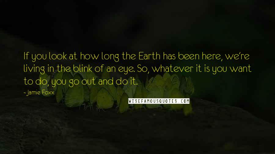 Jamie Foxx quotes: If you look at how long the Earth has been here, we're living in the blink of an eye. So, whatever it is you want to do, you go out