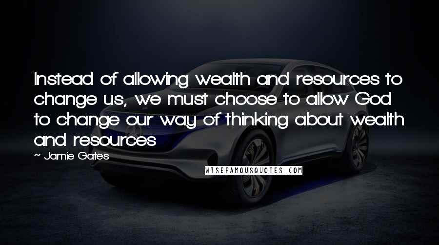 Jamie Gates quotes: Instead of allowing wealth and resources to change us, we must choose to allow God to change our way of thinking about wealth and resources