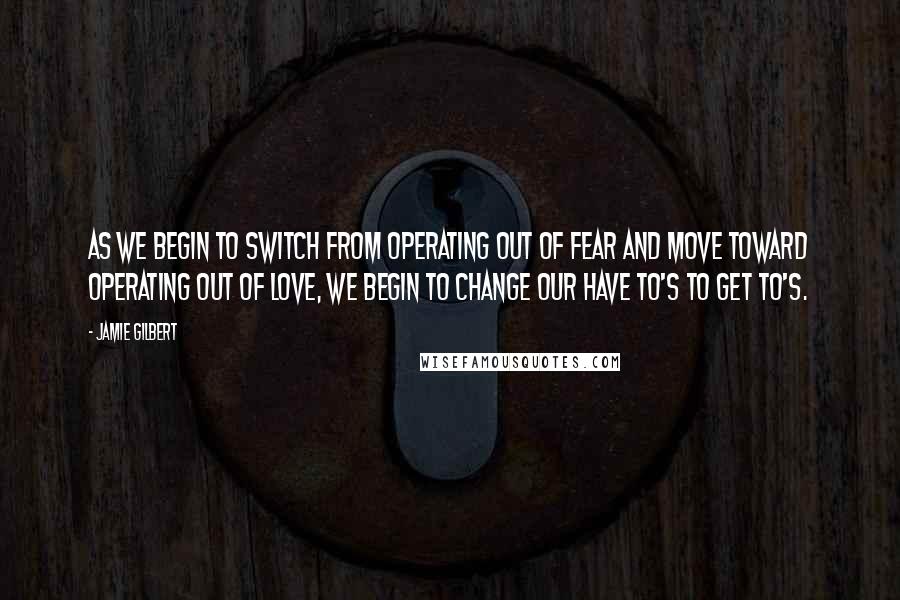 Jamie Gilbert quotes: As we begin to switch from operating out of fear and move toward operating out of love, we begin to change our have to's to get to's.