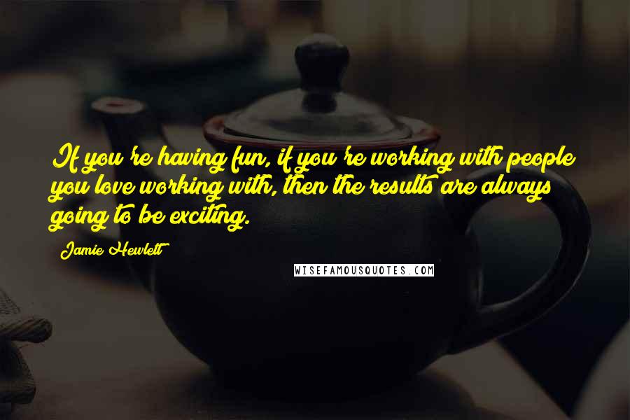 Jamie Hewlett quotes: If you're having fun, if you're working with people you love working with, then the results are always going to be exciting.