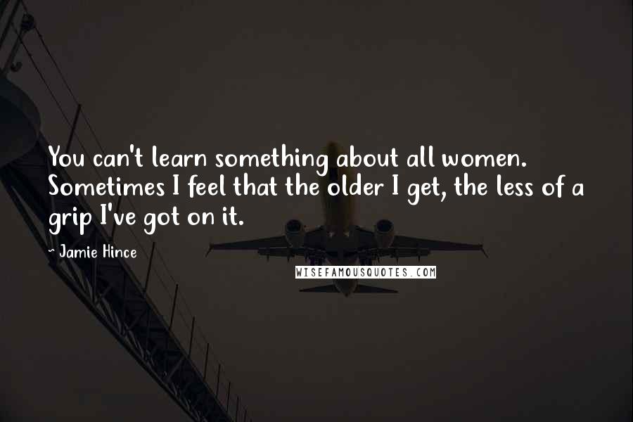 Jamie Hince quotes: You can't learn something about all women. Sometimes I feel that the older I get, the less of a grip I've got on it. Jamie Hince quotes: You can't learn something about all women. Sometimes I feel that the older I get, the less of a grip I've got on it.