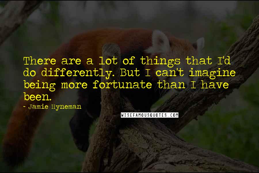 Jamie Hyneman quotes: There are a lot of things that I'd do differently. But I can't imagine being more fortunate than I have been.