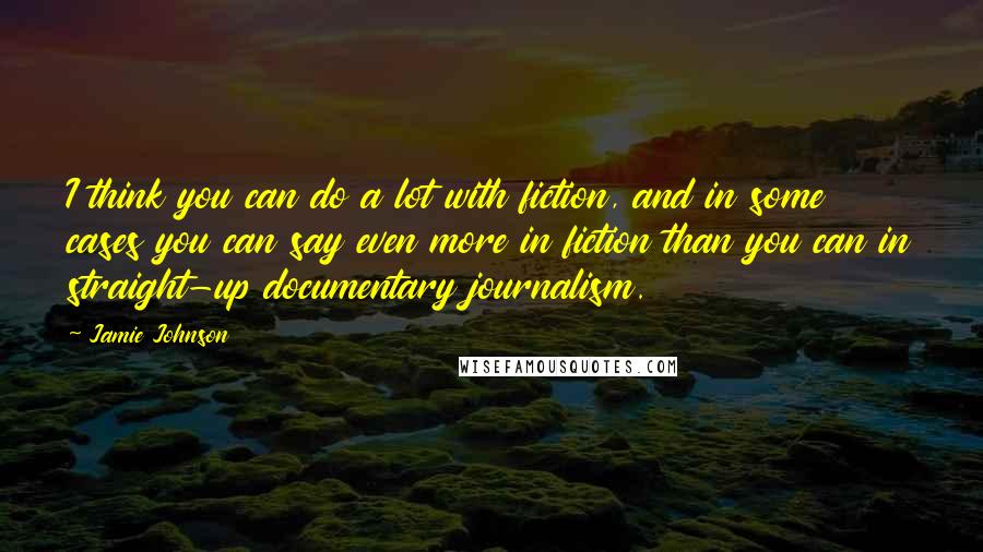 Jamie Johnson quotes: I think you can do a lot with fiction, and in some cases you can say even more in fiction than you can in straight-up documentary journalism.