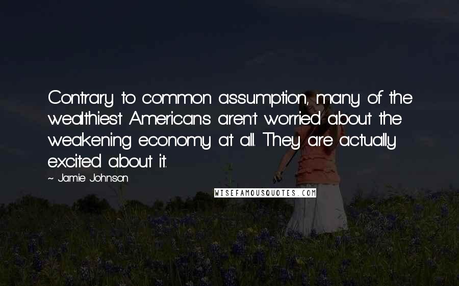 Jamie Johnson quotes: Contrary to common assumption, many of the wealthiest Americans aren't worried about the weakening economy at all. They are actually excited about it.