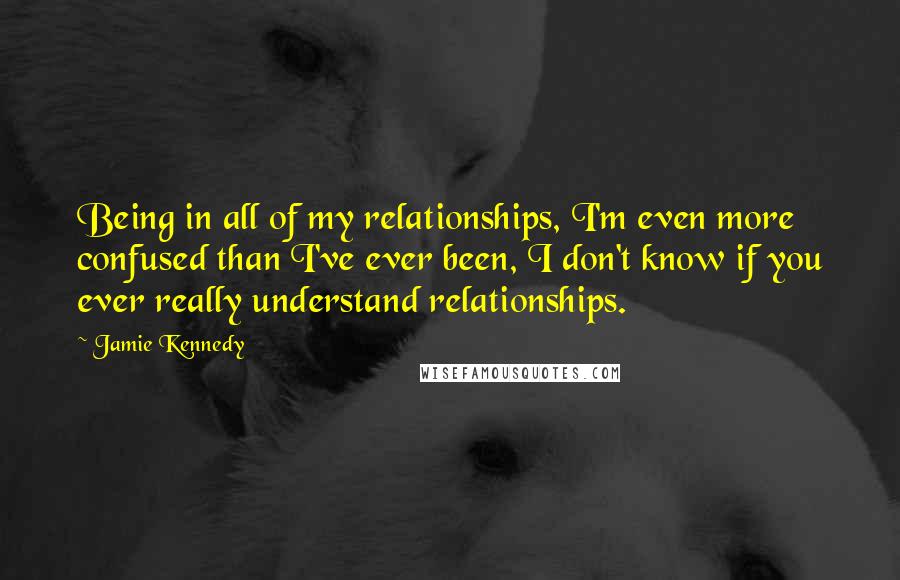 Jamie Kennedy quotes: Being in all of my relationships, I'm even more confused than I've ever been, I don't know if you ever really understand relationships.