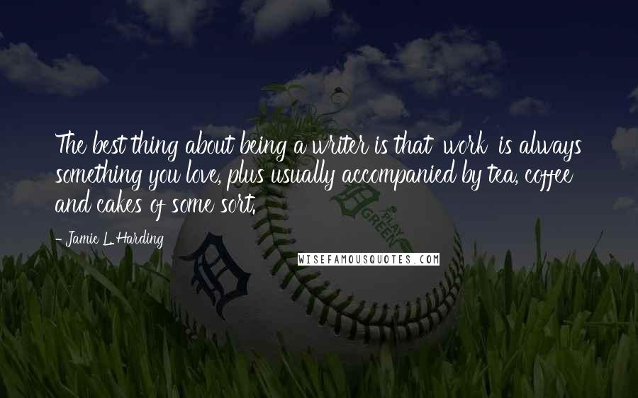 Jamie L. Harding quotes: The best thing about being a writer is that 'work' is always something you love, plus usually accompanied by tea, coffee and cakes of some sort.