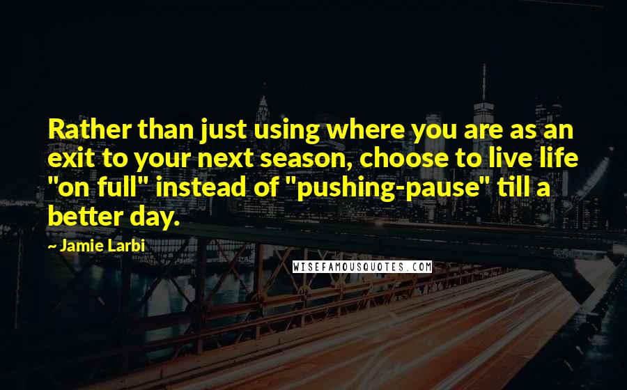Jamie Larbi quotes: Rather than just using where you are as an exit to your next season, choose to live life "on full" instead of "pushing-pause" till a better day.