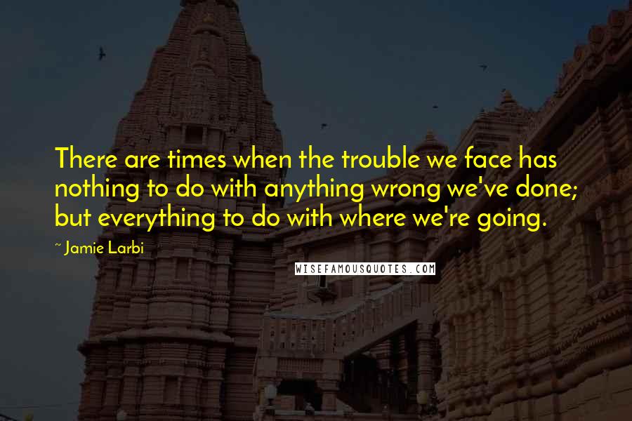 Jamie Larbi quotes: There are times when the trouble we face has nothing to do with anything wrong we've done; but everything to do with where we're going.