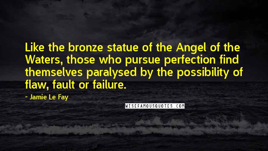 Jamie Le Fay quotes: Like the bronze statue of the Angel of the Waters, those who pursue perfection find themselves paralysed by the possibility of flaw, fault or failure. Jamie Le Fay quotes: Like the bronze statue of the Angel of the Waters, those who pursue perfection find themselves paralysed by the possibility of flaw, fault or failure.