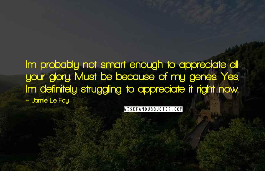 Jamie Le Fay quotes: I'm probably not smart enough to appreciate all your glory. Must be because of my genes. Yes, I'm definitely struggling to appreciate it right now. Jamie Le Fay quotes: I'm probably not smart enough to appreciate all your glory. Must be because of my genes. Yes, I'm definitely struggling to appreciate it right now.