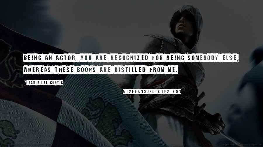 Jamie Lee Curtis quotes: Being an actor, you are recognized for being somebody else, whereas these books are distilled from me.