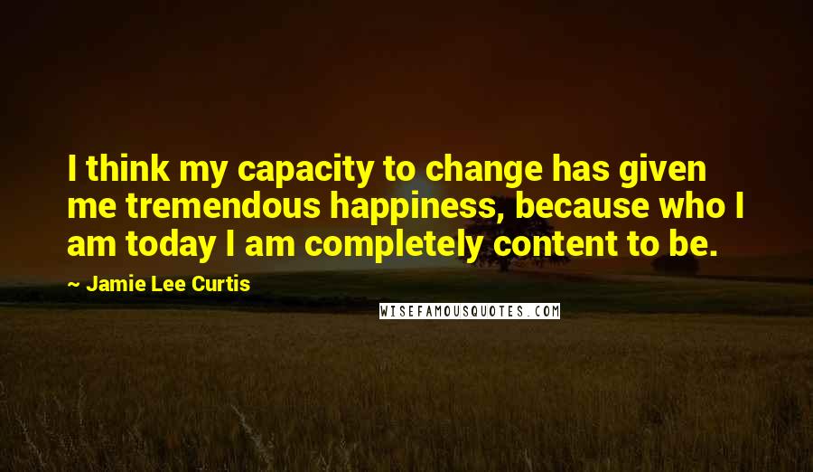 Jamie Lee Curtis quotes: I think my capacity to change has given me tremendous happiness, because who I am today I am completely content to be.
