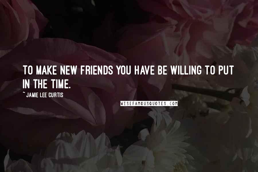 Jamie Lee Curtis quotes: To make new friends you have be willing to put in the time.