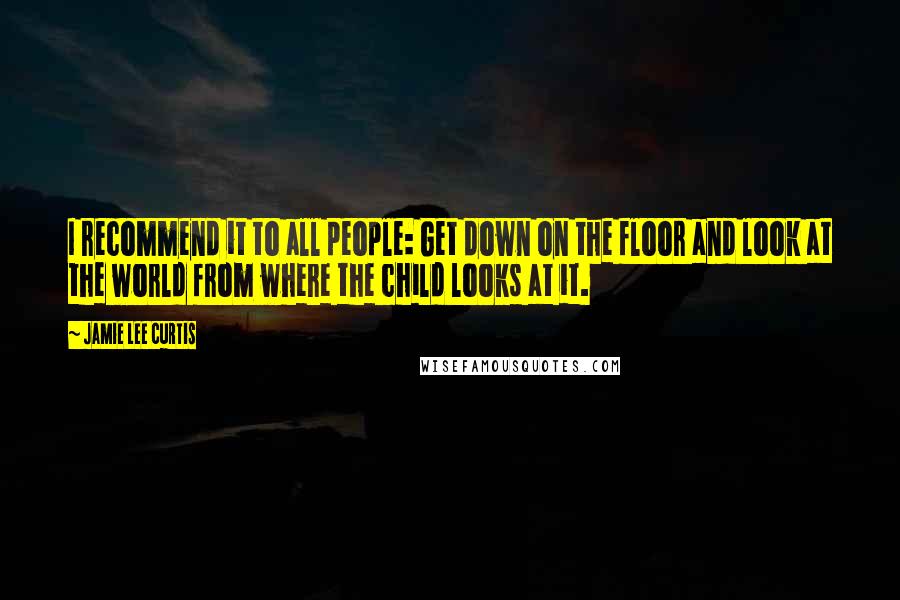 Jamie Lee Curtis quotes: I recommend it to all people: Get down on the floor and look at the world from where the child looks at it.