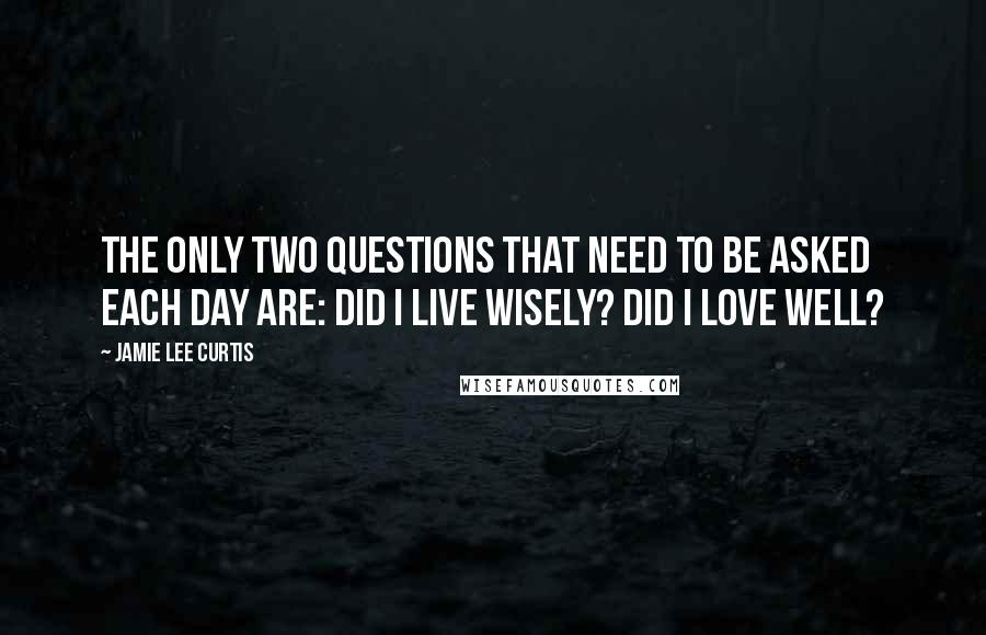 Jamie Lee Curtis quotes: The only two questions that need to be asked each day are: Did I live wisely? Did I love well?
