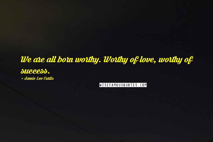 Jamie Lee Curtis quotes: We are all born worthy. Worthy of love, worthy of success.