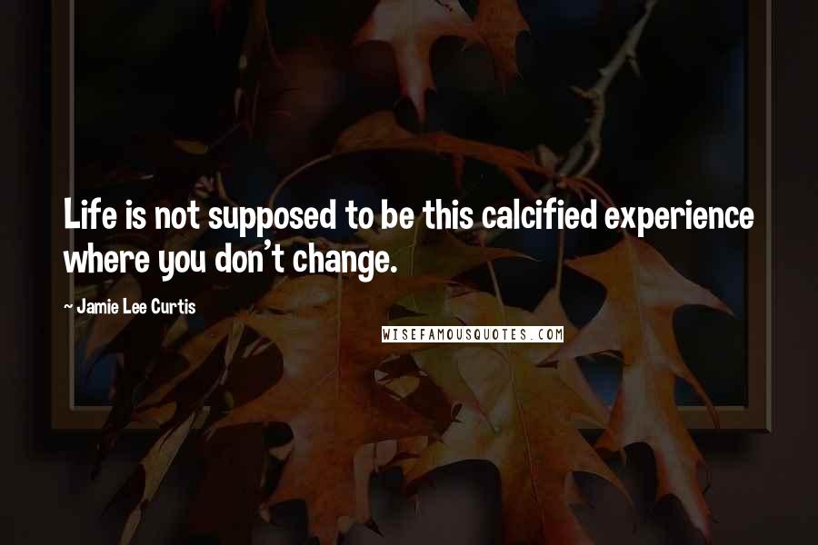 Jamie Lee Curtis quotes: Life is not supposed to be this calcified experience where you don't change.