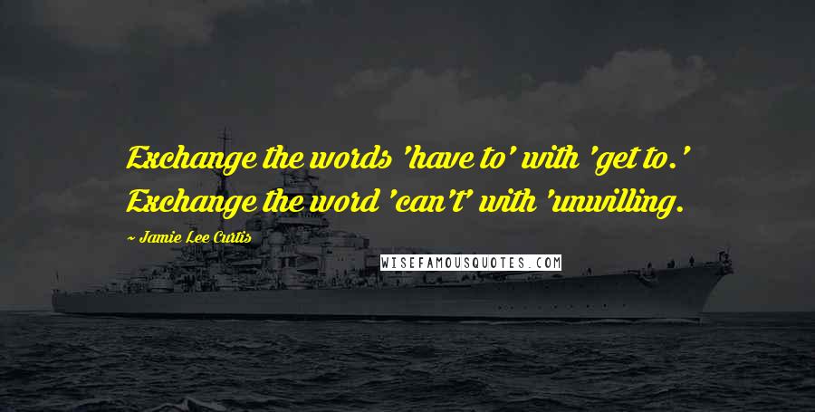 Jamie Lee Curtis quotes: Exchange the words 'have to' with 'get to.' Exchange the word 'can't' with 'unwilling.