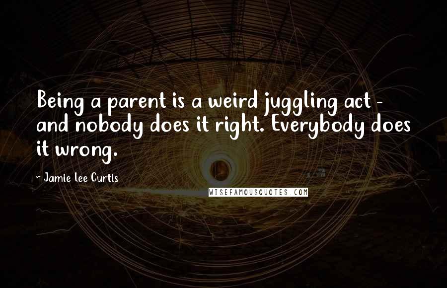 Jamie Lee Curtis quotes: Being a parent is a weird juggling act - and nobody does it right. Everybody does it wrong.