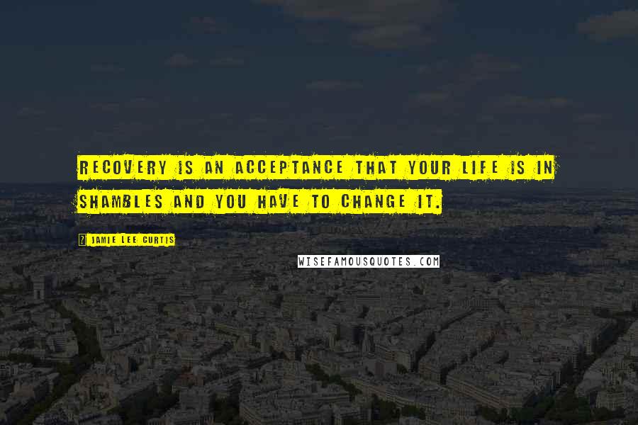 Jamie Lee Curtis quotes: Recovery is an acceptance that your life is in shambles and you have to change it.