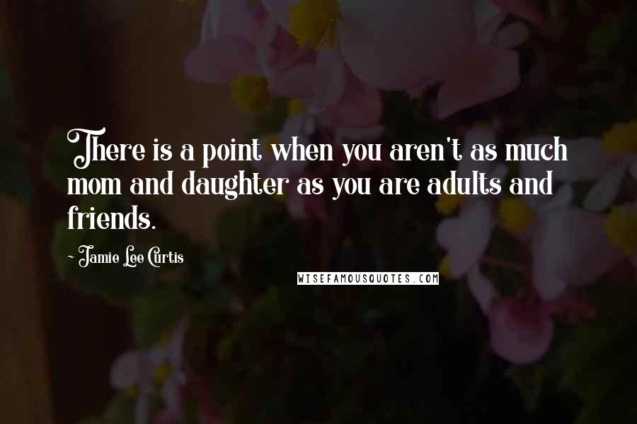 Jamie Lee Curtis quotes: There is a point when you aren't as much mom and daughter as you are adults and friends.