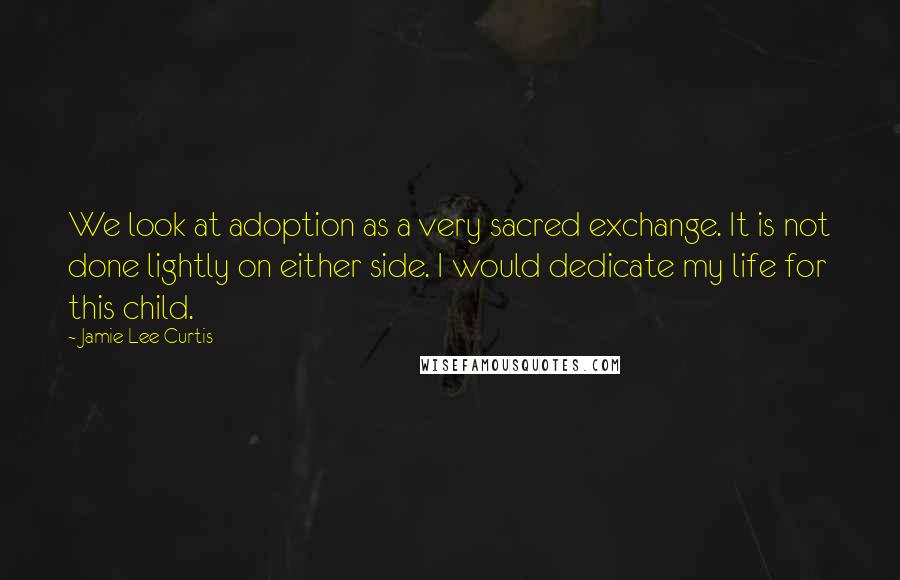 Jamie Lee Curtis quotes: We look at adoption as a very sacred exchange. It is not done lightly on either side. I would dedicate my life for this child.