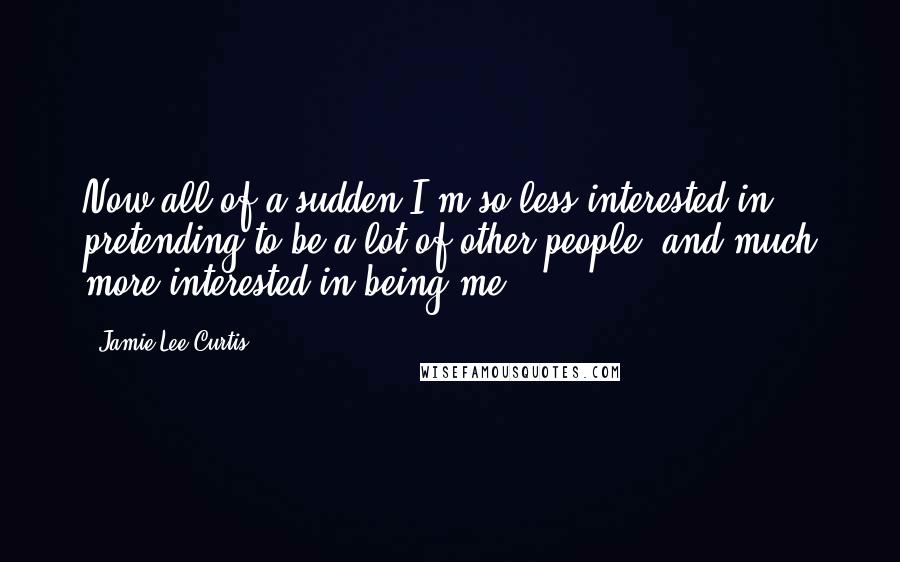 Jamie Lee Curtis quotes: Now all of a sudden I'm so less interested in pretending to be a lot of other people, and much more interested in being me.